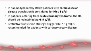 • In haemodynamically stable patients with cardiovascular
disease transfusion is considered for Hb ≤ 8 g/dl
• In patients suffering from acute coronary syndrome, the Hb
should be maintained at >8-9 g/dl.
• Restrictive transfusion strategy (trigger Hb: 7-8 g/dl) is
recommended for patients with coronary artery disease.
 