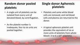 Random donor pooled
platelets
• A single unit of platelets can be
isolated from every unit of
donated blood, by centrifugation.
• As the platelet number is
inadequate, four to six units are
pooled together.
• Platelets and some white blood
cells are removed, and red blood
cells and plasma are returned to the
donor.
• A typical apheresis platelet unit
provides the equivalent of six or
more units of platelets from whole
blood ( 3 to 6 x 1011 platelets).
Single donor Apheresis
platelets
 