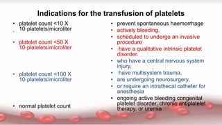 Indications for the transfusion of platelets
.
• platelet count <10 X
103 platelets/microliter
• platelet count <50 X
103 platelets/microliter
• platelet count <100 X
103 platelets/microliter
• normal platelet count
• prevent spontaneous haemorrhage
• actively bleeding,
• scheduled to undergo an invasive
procedure
• have a qualitative intrinsic platelet
disorder.
• who have a central nervous system
injury,
• have multisystem trauma,
• are undergoing neurosurgery,
• or require an intrathecal catheter for
anesthesia
• ongoing active bleeding congenital
platelet disorder, chronic antiplatelet
therapy, or uremia
 