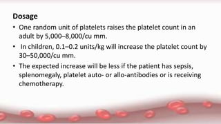 Dosage
• One random unit of platelets raises the platelet count in an
adult by 5,000–8,000/cu mm.
• In children, 0.1–0.2 units/kg will increase the platelet count by
30–50,000/cu mm.
• The expected increase will be less if the patient has sepsis,
splenomegaly, platelet auto- or allo-antibodies or is receiving
chemotherapy.
 