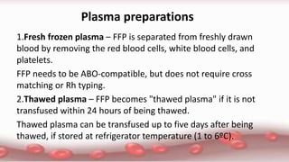 Plasma preparations
1.Fresh frozen plasma – FFP is separated from freshly drawn
blood by removing the red blood cells, white blood cells, and
platelets.
FFP needs to be ABO-compatible, but does not require cross
matching or Rh typing.
2.Thawed plasma – FFP becomes "thawed plasma" if it is not
transfused within 24 hours of being thawed.
Thawed plasma can be transfused up to five days after being
thawed, if stored at refrigerator temperature (1 to 6ºC).
 