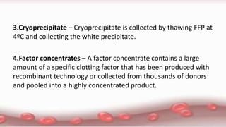 3.Cryoprecipitate – Cryoprecipitate is collected by thawing FFP at
4ºC and collecting the white precipitate.
4.Factor concentrates – A factor concentrate contains a large
amount of a specific clotting factor that has been produced with
recombinant technology or collected from thousands of donors
and pooled into a highly concentrated product.
 