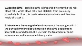 5.Liquid plasma – Liquid plasma is prepared by removing the red
blood cells, white blood cells, and platelets from previously
stored whole blood. Its use is extremely rare because it has low
levels of factor V.
6.Intravenous immunoglobulin – Intravenous immunoglobulin is
the purified immunoglobulin fraction of plasma pooled from
several thousand donors. It is useful in the treatment of some
autoimmune and immunodeficiency states.
 