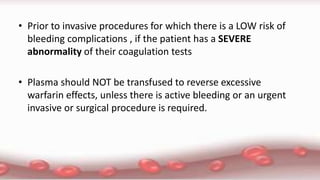 • Prior to invasive procedures for which there is a LOW risk of
bleeding complications , if the patient has a SEVERE
abnormality of their coagulation tests
• Plasma should NOT be transfused to reverse excessive
warfarin effects, unless there is active bleeding or an urgent
invasive or surgical procedure is required.
 