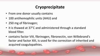 Cryoprecipitate
• From one donor usually contains
• 100 antihemophilic units (AHU) and
• 250 mg of fibrinogen;
• it is thawed at 37°C and administered through a standard
blood filter.
• contains factor VIII, fibrinogen, fibronectin, von Willebrand's
factor and factor XIII, is used for the correction of inherited and
acquired coagulopathies.
 