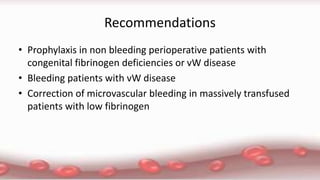 Recommendations
• Prophylaxis in non bleeding perioperative patients with
congenital fibrinogen deficiencies or vW disease
• Bleeding patients with vW disease
• Correction of microvascular bleeding in massively transfused
patients with low fibrinogen
 