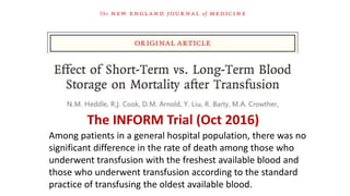 Among patients in a general hospital population, there was no
significant difference in the rate of death among those who
underwent transfusion with the freshest available blood and
those who underwent transfusion according to the standard
practice of transfusing the oldest available blood.
The INFORM Trial (Oct 2016)
 