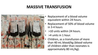 MASSIVE TRANSFUSION
• Replacement of a blood volume
equivalent within 24 hours.
• Replacement of 50% of blood volume
in 3‐4 hours
• >10 units within 24 hours.
• >4 units in 1 hour.
• Children, as a transfusion of more
than 40 mL blood/kg (blood volume
of children older than neonates is
approximately 80 mL/kg).
 