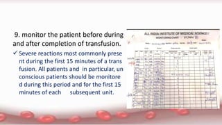 9. monitor the patient before during
and after completion of transfusion.
 Severe reactions most commonly prese
nt during the first 15 minutes of a trans
fusion. All patients and in particular, un
conscious patients should be monitore
d during this period and for the first 15
minutes of each subsequent unit.
 