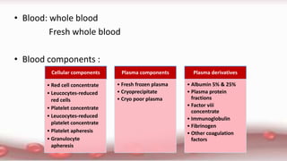 • Blood: whole blood
Fresh whole blood
• Blood components :
Cellular components
• Red cell concentrate
• Leucocytes-reduced
red cells
• Platelet concentrate
• Leucocytes-reduced
platelet concentrate
• Platelet apheresis
• Granulocyte
apheresis
Plasma components
• Fresh frozen plasma
• Cryoprecipitate
• Cryo poor plasma
Plasma derivatives
• Albumin 5% & 25%
• Plasma protein
fractions
• Factor viii
concentrate
• Immunoglobulin
• Fibrinogen
• Other coagulation
factors
 