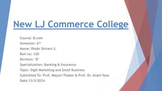 New LJ Commerce College
Course: B.com
Semester: 6th
Name: Dhobi Shivani S.
Roll no: 120
Division: ‘B’
Specialization: Banking & Insurance
Topic: Digit Marketing and Small Business
Submitted To: Prof. Mayuri Thakar & Prof. Dr. Avani Vyas
Date:13/3/2024
 