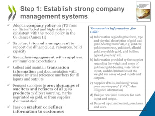  Adopt a company policy on 3TG from
conflict-affected and high-risk areas,
consistent with the model policy in the
Guidance (Annex II)
 Structure internal management to
support due diligence, e.g. resources, build
capacity
 Strengthen engagement with suppliers,
communicate expectations
 Collect and maintain transaction
information and documentation with
unique internal reference numbers for all
inputs and outputs
 Request suppliers to provide names of
smelters and refiners of all 3TG
products by direct sourcing, marks
imprinted on gold, or from supplier
documentation
 Pass on smelter or refiner
information to customers
Step 1: Establish strong company
management systems
Transaction information for
Gold:
a) Information regarding the form, type
and physical description of gold and
gold-bearing materials, e.g. gold ore,
gold concentrate, gold doré, alluvial
gold, recyclable gold, gold bullion,
type of jewellery, etc.
b) Information provided by the supplier
regarding the weight and assay of
gold and gold-bearing materials of
input, and determinations of the
weight and assay of gold inputs and
outputs.
c) Supplier details, including “know
your counterparty” (“KYC”) due
diligence information
d) Unique reference numbers for each
input and output.
e) Dates of input and output, purchases
and sales.
 