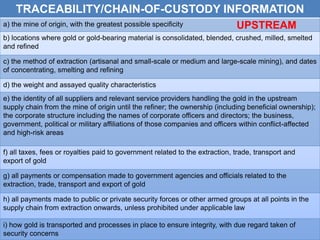 Traceability
TRACEABILITY/CHAIN-OF-CUSTODY INFORMATION
a) the mine of origin, with the greatest possible specificity
b) locations where gold or gold-bearing material is consolidated, blended, crushed, milled, smelted
and refined
c) the method of extraction (artisanal and small-scale or medium and large-scale mining), and dates
of concentrating, smelting and refining
d) the weight and assayed quality characteristics
e) the identity of all suppliers and relevant service providers handling the gold in the upstream
supply chain from the mine of origin until the refiner; the ownership (including beneficial ownership);
the corporate structure including the names of corporate officers and directors; the business,
government, political or military affiliations of those companies and officers within conflict-affected
and high-risk areas
f) all taxes, fees or royalties paid to government related to the extraction, trade, transport and
export of gold
g) all payments or compensation made to government agencies and officials related to the
extraction, trade, transport and export of gold
h) all payments made to public or private security forces or other armed groups at all points in the
supply chain from extraction onwards, unless prohibited under applicable law
i) how gold is transported and processes in place to ensure integrity, with due regard taken of
security concerns
UPSTREAM
 