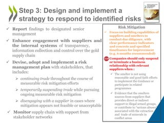  Report findings to designated senior
management
 Enhance engagement with suppliers and
the internal systems of transparency,
information collection and control over the gold
supply chain
 Devise, adopt and implement a risk
management plan with stakeholders, that
includes:
 continuing trade throughout the course of
measurable risk mitigation efforts
 temporarily suspending trade while pursuing
ongoing measurable risk mitigation
 disengaging with a supplier in cases where
mitigation appears not feasible or unacceptable
 Monitor supply chain with support from
stakeholder networks
Step 3: Design and implement a
strategy to respond to identified risks
Risk Mitigation
 Focus on building capabilities of
suppliers and smelters to
conduct due diligence, with
clear performance indicators
and concrete and specified
timeframes for improvement
(e.g. 6 months recommended)
 Companies should only suspend
or terminate a business
relationship with relevant
suppliers when :
 The smelter is not using
reasonable and good faith efforts
to implement the Guidance or
participate in related
programmes
 Evidence that the smelters
sources from suppliers that
provides direct or indirect
support to illegal armed groups,
or contribute to “serious abuses”
associated with the extraction
and trade of minerals in
conflict areas
 