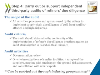 The scope of the audit
 All activities, processes and systems used by the refiner to
implement supply chain due diligence of gold from conflict-
affected and high-risk areas
Audit criteria
 The audit should determine the conformity of the
implementation of refiner’s due diligence practices against an
audit standard that is based on this Guidance
Audit activities
 Documentation review
 On-site investigations of smelter facilities, a sample of the
suppliers, meeting with smelters on-the-ground risk assessment,
and consultation with other experts
**Can be carried out through industry programmes**
Step 4: Carry out or support independent
third-party audits of refiners’ due diligence
 