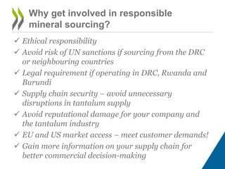 Why get involved in responsible
mineral sourcing?
 Ethical responsibility
 Avoid risk of UN sanctions if sourcing from the DRC
or neighbouring countries
 Legal requirement if operating in DRC, Rwanda and
Burundi
 Supply chain security – avoid unnecessary
disruptions in tantalum supply
 Avoid reputational damage for your company and
the tantalum industry
 EU and US market access – meet customer demands!
 Gain more information on your supply chain for
better commercial decision-making
 