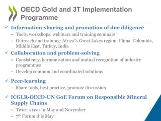 OECD Gold and 3T Implementation
Programme
 Information-sharing and promotion of due diligence
– Tools, workshops, webinars and training seminars
– Outreach and training: Africa’’s Great Lakes region, China, Colombia,
Middle East, Turkey, India
 Collaboration and problem-solving
– Consistency, harmonisation and mutual recognition of industry
programmes
– Develop common and coordinated solutions
 Peer-learning
– Share tools, best practice, promote discussion
 ICGLR-OECD-UN GoE Forum on Responsible Mineral
Supply Chains
– Twice a year in May and November
– 7th Forum this May
 