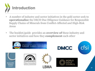 Introduction
• A number of industry and sector initiatives in the gold sector seek to
operationalize the OECD Due Diligence Guidance for Responsible
Supply Chains of Minerals from Conflict-Affected and High-Risk
Areas
• The booklet/guide provides an overview of these industry and
sector initiatives and how they complement each other
24
 