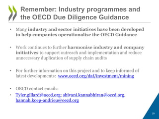 Remember: Industry programmes and
the OECD Due Diligence Guidance
• Many industry and sector initiatives have been developed
to help companies operationalise the OECD Guidance
• Work continues to further harmonise industry and company
initiatives to support outreach and implementation and reduce
unnecessary duplication of supply chain audits
• For further information on this project and to keep informed of
latest developments: www.oecd.org/daf/investment/mining
• OECD contact emails:
• Tyler.gillard@oecd.org; shivani.kannabhiran@oecd.org,
hannah.koep-andrieu@oecd.org
29
 