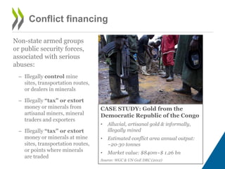 Conflict financing
Non-state armed groups
or public security forces,
associated with serious
abuses:
– Illegally control mine
sites, transportation routes,
or dealers in minerals
– Illegally “tax” or extort
money or minerals from
artisanal miners, mineral
traders and exporters
– Illegally “tax” or extort
money or minerals at mine
sites, transportation routes,
or points where minerals
are traded
CASE STUDY: Gold from the
Democratic Republic of the Congo
• Alluvial, artisanal gold & informally,
illegally mined
• Estimated conflict area annual output:
~20-30 tonnes
• Market value: $840m~$ 1.26 bn
Source: WGC & UN GoE DRC (2012)
 