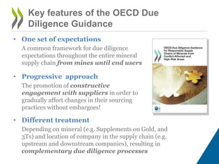 Key features of the OECD Due
Diligence Guidance
• One set of expectations
A common framework for due diligence
expectations throughout the entire mineral
supply chain from mines until end users
• Progressive approach
The promotion of constructive
engagement with suppliers in order to
gradually affect changes in their sourcing
practices without embargoes!
• Different treatment
Depending on mineral (e.g. Supplements on Gold, and
3Ts) and location of company in the supply chain (e.g.
upstream and downstream companies), resulting in
complementary due diligence processes
 