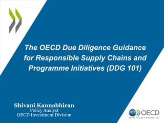 The OECD Due Diligence Guidance
for Responsible Supply Chains and
Programme Initiatives (DDG 101)
Shivani Kannabhiran
Policy Analyst
OECD Investment Division
 
