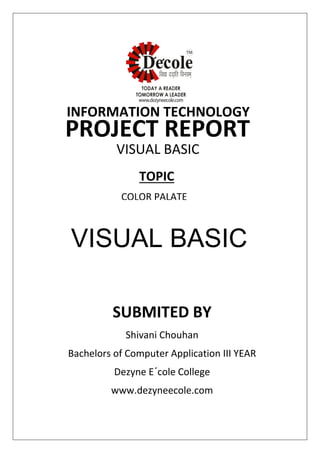 SUBMITED BY
Shivani Chouhan
Bachelors of Computer Application III YEAR
Dezyne E´cole College
www.dezyneecole.com
INFORMATION TECHNOLOGY
PROJECT REPORT
VISUAL BASIC
PROGRAMMING
COLOR PALATE
TOPIC
VISUAL BASIC
 