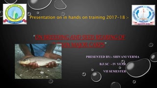 “ON BREEDING AND SEED REARING OF
INDIAN MAJOR CARPS”
PRESENTED BY:- SHIVANI VERMA
B.F.SC - IV YEAR
VII SEMESTER
Presentation on in hands on training 2017-18 :-
 