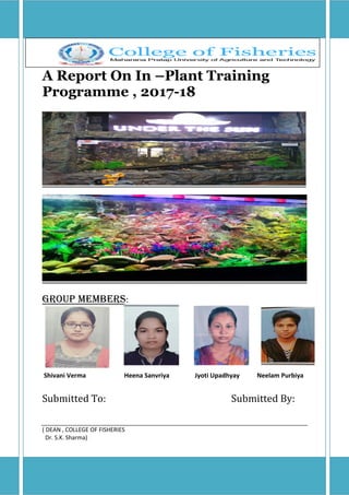 A Report On In –Plant Training
Programme , 2017-18
Group Members:
Shivani Verma Heena Sanvriya Jyoti Upadhyay Neelam Purbiya
Submitted To: Submitted By:
( DEAN , COLLEGE OF FISHERIES
Dr. S.K. Sharma)
 