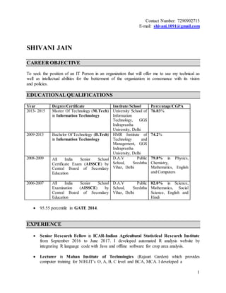 1
Contact Number: 7290902715
E-mail: shivani.1091@gmail.com
SHIVANI JAIN
CAREER OBJECTIVE
To seek the position of an IT Person in an organization that will offer me to use my technical as
well as intellectual abilities for the betterment of the organization in consonance with its vision
and policies.
EDUCATIONAL QUALIFICATIONS
Year Degree/Certificate Institute/School Percentage/CGPA
2013- 2015 Master Of Technology (M.Tech)
in Information Technology
University School of
Information
Technology, GGS
Indraprastha
University, Delhi
76.03%
2009-2013 Bachelor Of Technology (B.Tech)
in Information Technology
HMR Institute of
Technology and
Management, GGS
Indraprastha
University, Delhi
74.2%
2008-2009 All India Senior School
Certificate Exam (AISSCE) by
Central Board of Secondary
Education
D.A.V Public
School, Sreshtha
Vihar, Delhi
79.8% in Physics,
Chemistry,
Mathematics, English
and Computers
2006-2007 All India Senior School
Examination (AISSCE) by
Central Board of Secondary
Education
D.A.V Public
School, Sreshtha
Vihar, Delhi
82.0% in Science,
Mathematics, Social
Science, English and
Hindi
 95.55 percentile in GATE 2014.
EXPERIENCE
 Senior Research Fellow in ICAR-Indian Agricultural Statistical Research Institute
from September 2016 to June 2017. I developed automated R analysis website by
integrating R language code with Java and offline software for crop area analysis.
 Lecturer in Mahan Institute of Technologies (Rajauri Garden) which provides
computer training for NIELIT’s O, A, B, C level and BCA, MCA. I developed a
 