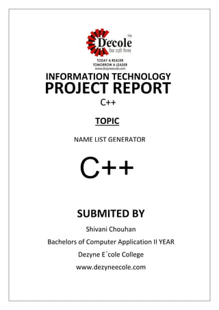 SUBMITED BY
Shivani Chouhan
Bachelors of Computer Application II YEAR
Dezyne E´cole College
www.dezyneecole.com
INFORMATION TECHNOLOGY
PROJECT REPORT
C++
NAME LIST GENERATOR
TOPIC
C++
 