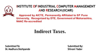 Approved by AICTE, Permanently Aﬀiliated to SP Pune
University, Recognized by DTE, Government of Maharashtra,
NAAC Re-accredited
INSTITUTE OF INDUSTRIAL COMPUTER MANAGEMENT
AND RESEARCH(IICMR)
SubmittedT
o:
Dr.Madhura Deshpande
Submitted By:
Shivani Yadav
Indirect Taxes.
 