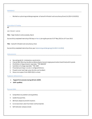 EXPERIENCE
- Worked as a planningand design engineer at Samarth Infratech and consultancy,Pune(1.6.2014-12.8.2015)
Internships & Training
JMC PROJECT JAIPUR
Title – Yogin Kulkarni and associates, Nasik
Successfully completed internship of 30 days in Nasik,duringthe period of 15th May 2012 to 15st June 2012.
Title – Samarth Infratech and consultancy,Pune
Successfully completed internship of one year in planningand designing(1.6.2013-1.6.2014)
Achievements
 Secured grade B+ in elementary examination.
 Cleared Akhil Bhartiya Gandharva Mahavidyalaclassical singing examination (level three) with A grade.
 Chief Editor of departmental newsletter “THE BEACON”
 Sub Editor of collegenewsletter “THE DEN”.
 Presented paintings in acrylicin collegeexhibitions.
 Played cluster level high jump, kho-kho and handball.
 House vicecaptain from 2009-2010 in school.
Academic Achievements
 Topped First semester during M.Tech (COEP)
 GATE qualified.
Personal Skills
 Comprehensive problem solvingabilities.
 Leadership qualities.
 Ability to adaptany kind of situation.
 Curiosity to learn,team facilitator and hard worker.
 Self-motivator and passionate
 