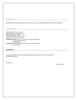 Likes and Interests
Reading books, painting,exploringnew places and cuisines,interactingwith different people, classical singing.
Personal Information
Father's Name: Mr. Vijay Pawar
Mother’s name : Mrs. Kavita Pawar
Date of Birth: May 4th,1992
Gender/Nationality: Female / Indian
Languages: Hindi,English,Marathi
Permanent Address: plotno 7, Nirmal colony,canal road,behind
bhosala military school
Nasik 422005
Current Address: B2-302, Kohinoor estate, mula road, wakdewadi,
Pune 411001
DECLARATION
I hereby adjudge that all the information and details cited above arecorrect to the best of my
Knowledge and belief.
Place:Pune
Shivani Pawar
 