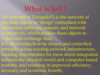 The Internet of Things(IoT) is the network of
physical objects or "things" embedded with
electronics, software, sensors, and network
connectivity, which enables these objects to
collect and exchange data.
IoT allows objects to be sensed and controlled
remotely across existing network infrastructure,
creating opportunities for more direct integration
between the physical world and computer-based
systems, and resulting in improved efficiency,
accuracy and economic benefit.
 