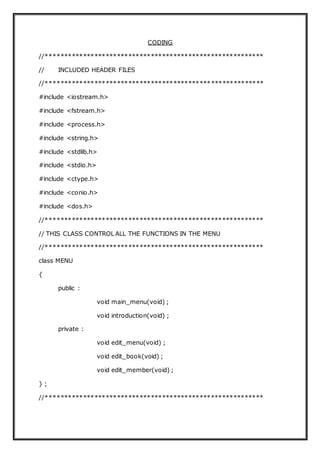 CODING
//**********************************************************
// INCLUDED HEADER FILES
//**********************************************************
#include <iostream.h>
#include <fstream.h>
#include <process.h>
#include <string.h>
#include <stdlib.h>
#include <stdio.h>
#include <ctype.h>
#include <conio.h>
#include <dos.h>
//**********************************************************
// THIS CLASS CONTROL ALL THE FUNCTIONS IN THE MENU
//**********************************************************
class MENU
{
public :
void main_menu(void) ;
void introduction(void) ;
private :
void edit_menu(void) ;
void edit_book(void) ;
void edit_member(void) ;
} ;
//**********************************************************
 