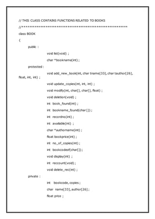 // THIS CLASS CONTAINS FUNCTIONS RELATED TO BOOKS
//**********************************************************
class BOOK
{
public :
void list(void) ;
char *bookname(int) ;
protected :
void add_new_book(int, char tname[33], char tauthor[26],
float, int, int) ;
void update_copies(int, int, int) ;
void modify(int, char[], char[], float) ;
void deletion(void) ;
int book_found(int) ;
int bookname_found(char []) ;
int recordno(int) ;
int available(int) ;
char *authorname(int) ;
float bookprice(int) ;
int no_of_copies(int) ;
int bookcodeof(char[]);
void display(int) ;
int reccount(void) ;
void delete_rec(int) ;
private :
int bookcode, copies ;
char name[33], author[26] ;
float price ;
 