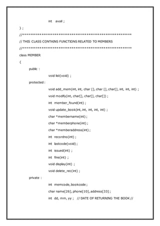 int avail ;
} ;
//**********************************************************
// THIS CLASS CONTAINS FUNCTIONS RELATED TO MEMBERS
//**********************************************************
class MEMBER
{
public :
void list(void) ;
protected :
void add_mem(int, int, char [], char [], char[], int, int, int) ;
void modify(int, char[], char[], char[]) ;
int member_found(int) ;
void update_book(int, int, int, int, int) ;
char *membername(int) ;
char *memberphone(int) ;
char *memberaddress(int) ;
int recordno(int) ;
int lastcode(void) ;
int issued(int) ;
int fine(int) ;
void display(int) ;
void delete_rec(int) ;
private :
int memcode, bookcode ;
char name[26], phone[10], address[33] ;
int dd, mm, yy ; // DATE OF RETURNING THE BOOK //
 