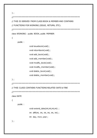 } ;
//**********************************************************
// THIS IS DERIVED FROM CLASS BOOK & MEMBER AND CONTAINS
// FUNCTIONS FOR WORKING (ISSUE, RETURN, ETC).
//**********************************************************
class WORKING : public BOOK, public MEMBER
{
public :
void issuebook(void) ;
void returnbook(void) ;
void add_book(void) ;
void add_member(void) ;
void modify_book(void) ;
void modify_member(void) ;
void delete_book(void) ;
void delete_member(void) ;
} ;
//**********************************************************
// THIS CLASS CONTAINS FUNCTIONS RELATED DATE & FINE
//**********************************************************
class DATE
{
public :
void extend_date(int,int,int,int) ;
int diff(int, int, int, int, int, int) ;
int day, mon, year ;
} ;
 