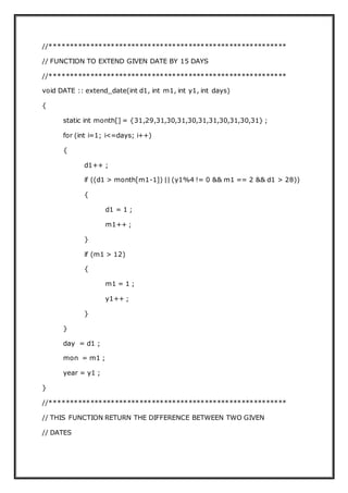 //**********************************************************
// FUNCTION TO EXTEND GIVEN DATE BY 15 DAYS
//**********************************************************
void DATE :: extend_date(int d1, int m1, int y1, int days)
{
static int month[] = {31,29,31,30,31,30,31,31,30,31,30,31} ;
for (int i=1; i<=days; i++)
{
d1++ ;
if ((d1 > month[m1-1]) || (y1%4 != 0 && m1 == 2 && d1 > 28))
{
d1 = 1 ;
m1++ ;
}
if (m1 > 12)
{
m1 = 1 ;
y1++ ;
}
}
day = d1 ;
mon = m1 ;
year = y1 ;
}
//**********************************************************
// THIS FUNCTION RETURN THE DIFFERENCE BETWEEN TWO GIVEN
// DATES
 