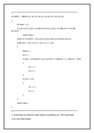 //**********************************************************
int DATE :: diff(int d1, int m1, int y1, int d2, int m2, int y2)
{
int days = 0 ;
if ((y2<y1) || (y2==y1 && m2<m1) || (y2==y1 && m2==m1 &&
d2<d1))
return days ;
static int month[] = {31,29,31,30,31,30,31,31,30,31,30,31} ;
while (d1 != d2 || m1 != m2 || y1 != y2)
{
days++ ;
d1++ ;
if ((d1 > month[m1-1]) || (y1%4 != 0 && m1 == 2 && d1 > 28))
{
d1 = 1 ;
m1++ ;
}
if (m1 > 12)
{
m1 = 1 ;
y1++ ;
}
}
return days ;
}
//**********************************************************
// FUNCTION TO DISPLAY MAIN MENU & CONTROL ALL THE FUNCTION
// IN THE MAIN MENU.
 