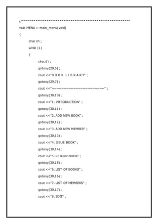 //**********************************************************
void MENU :: main_menu(void)
{
char ch ;
while (1)
{
clrscr() ;
gotoxy(29,6) ;
cout <<"B O O K L I B R A R Y" ;
gotoxy(29,7) ;
cout <<"~~~~~~~~~~~~~~~~~~~~~~" ;
gotoxy(30,10) ;
cout <<"1. INTRODUCTION" ;
gotoxy(30,11) ;
cout <<"2. ADD NEW BOOK" ;
gotoxy(30,12) ;
cout <<"3. ADD NEW MEMBER" ;
gotoxy(30,13) ;
cout <<"4. ISSUE BOOK" ;
gotoxy(30,14) ;
cout <<"5. RETURN BOOK" ;
gotoxy(30,15) ;
cout <<"6. LIST OF BOOKS" ;
gotoxy(30,16) ;
cout <<"7. LIST OF MEMBERS" ;
gotoxy(30,17) ;
cout <<"8. EDIT" ;
 