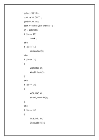 gotoxy(30,18) ;
cout <<"0. QUIT" ;
gotoxy(30,20) ;
cout <<"Enter your choice : " ;
ch = getche() ;
if (ch == 27)
break ;
else
if (ch == '1')
introduction() ;
else
if (ch == '2')
{
WORKING W ;
W.add_book();
}
else
if (ch == '3')
{
WORKING W ;
W.add_member() ;
}
else
if (ch == '4')
{
WORKING W ;
W.issuebook() ;
 