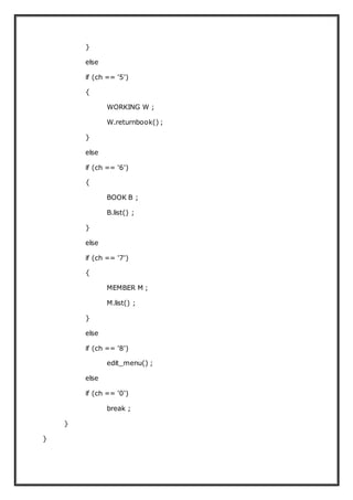 }
else
if (ch == '5')
{
WORKING W ;
W.returnbook() ;
}
else
if (ch == '6')
{
BOOK B ;
B.list() ;
}
else
if (ch == '7')
{
MEMBER M ;
M.list() ;
}
else
if (ch == '8')
edit_menu() ;
else
if (ch == '0')
break ;
}
}
 