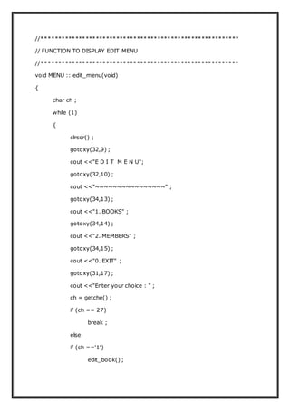 //**********************************************************
// FUNCTION TO DISPLAY EDIT MENU
//**********************************************************
void MENU :: edit_menu(void)
{
char ch ;
while (1)
{
clrscr() ;
gotoxy(32,9) ;
cout <<"E D I T M E N U";
gotoxy(32,10) ;
cout <<"~~~~~~~~~~~~~~~~" ;
gotoxy(34,13) ;
cout <<"1. BOOKS" ;
gotoxy(34,14) ;
cout <<"2. MEMBERS" ;
gotoxy(34,15) ;
cout <<"0. EXIT" ;
gotoxy(31,17) ;
cout <<"Enter your choice : " ;
ch = getche() ;
if (ch == 27)
break ;
else
if (ch =='1')
edit_book() ;
 