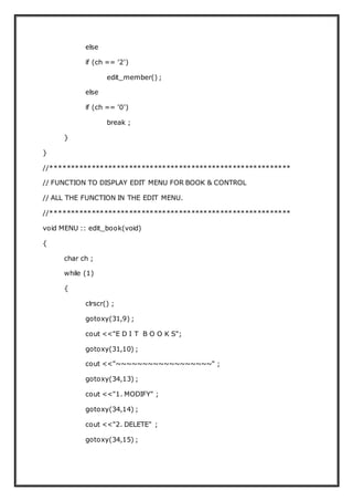 else
if (ch == '2')
edit_member() ;
else
if (ch == '0')
break ;
}
}
//**********************************************************
// FUNCTION TO DISPLAY EDIT MENU FOR BOOK & CONTROL
// ALL THE FUNCTION IN THE EDIT MENU.
//**********************************************************
void MENU :: edit_book(void)
{
char ch ;
while (1)
{
clrscr() ;
gotoxy(31,9) ;
cout <<"E D I T B O O K S";
gotoxy(31,10) ;
cout <<"~~~~~~~~~~~~~~~~~~" ;
gotoxy(34,13) ;
cout <<"1. MODIFY" ;
gotoxy(34,14) ;
cout <<"2. DELETE" ;
gotoxy(34,15) ;
 