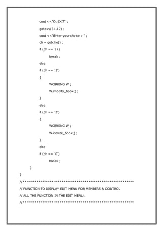cout <<"0. EXIT" ;
gotoxy(31,17) ;
cout <<"Enter your choice : " ;
ch = getche() ;
if (ch == 27)
break ;
else
if (ch == '1')
{
WORKING W ;
W.modify_book();
}
else
if (ch == '2')
{
WORKING W ;
W.delete_book();
}
else
if (ch == '0')
break ;
}
}
//**********************************************************
// FUNCTION TO DISPLAY EDIT MENU FOR MEMBERS & CONTROL
// ALL THE FUNCTION IN THE EDIT MENU.
//**********************************************************
 