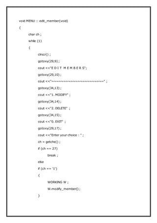 void MENU :: edit_member(void)
{
char ch ;
while (1)
{
clrscr() ;
gotoxy(29,9) ;
cout <<"E D I T M E M B E R S";
gotoxy(29,10) ;
cout <<"~~~~~~~~~~~~~~~~~~~~~~" ;
gotoxy(34,13) ;
cout <<"1. MODIFY" ;
gotoxy(34,14) ;
cout <<"2. DELETE" ;
gotoxy(34,15) ;
cout <<"0. EXIT" ;
gotoxy(29,17) ;
cout <<"Enter your choice : " ;
ch = getche() ;
if (ch == 27)
break ;
else
if (ch == '1')
{
WORKING W ;
W.modify_member() ;
}
 