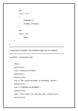 else
if (ch == '2')
{
WORKING W ;
W.delete_member() ;
}
else
if (ch == '0')
break ;
}
}
//**********************************************************
// FUNCTION TO DISPLAY THE INTRODUCTION FOR THE PROJECT.
//**********************************************************
void MENU :: introduction(void)
{
clrscr() ;
gotoxy(31,5) ;
cout <<"Welcome to Project" ;
gotoxy(33,7) ;
gotoxy(15,10) ;
cout <<"This project has facility of maintaining records" ;
gotoxy(15,11) ;
cout <<"of BOOKS and MEMBERS." ;
gotoxy(15,13) ;
cout <<"This project can hold more than 10,000 books" ;
gotoxy(15,14) ;
 