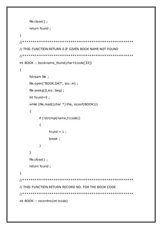 file.close() ;
return found ;
}
//**********************************************************
// THIS FUNCTION RETURN 0 IF GIVEN BOOK NAME NOT FOUND
//**********************************************************
int BOOK :: bookname_found(char t1code[33])
{
fstream file ;
file.open("BOOK.DAT", ios::in) ;
file.seekg(0,ios::beg) ;
int found=0 ;
while (file.read((char *) this, sizeof(BOOK)))
{
if (!strcmpi(name,t1code))
{
found = 1 ;
break ;
}
}
file.close() ;
return found ;
}
//**********************************************************
// THIS FUNCTION RETURN RECORD NO. FOR THE BOOK CODE
//**********************************************************
int BOOK :: recordno(int tcode)
 